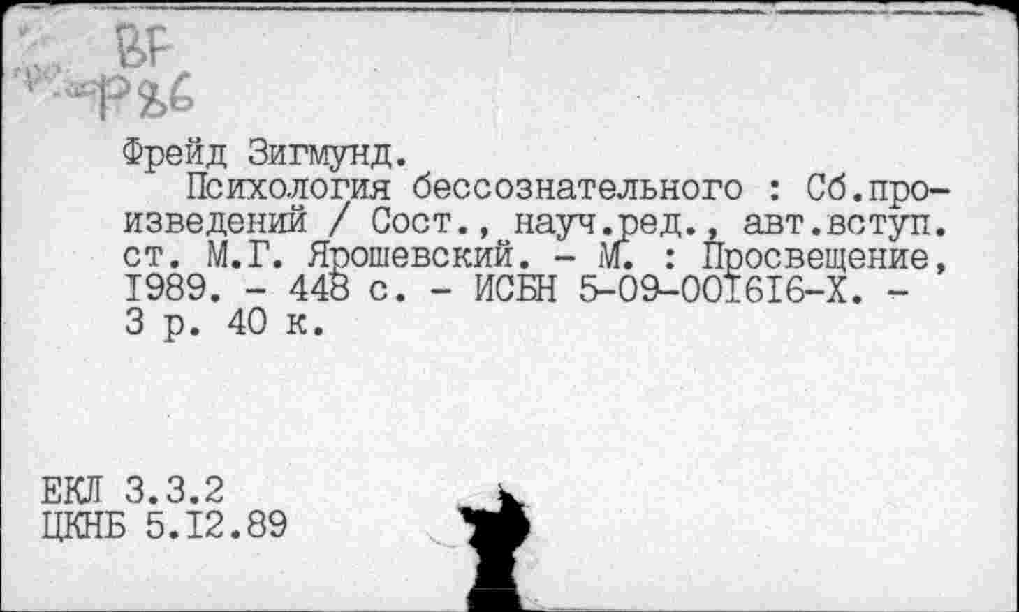 ﻿Фрейд Зигмунд.
Психология бессознательного : Сб.произведений / Сост., науч.ред., авт.вступ. ст. М.Г. Ярошевский. - м. : Просвещение, 1989. - 448 с. - ИСБН 5-09-001616-Х. -3 р. 40 к.
ЕО 3.3.2
ЦКНБ 5.12.89